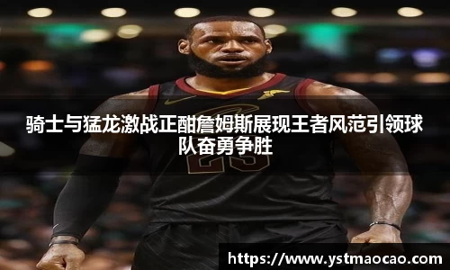 骑士与猛龙激战正酣詹姆斯展现王者风范引领球队奋勇争胜